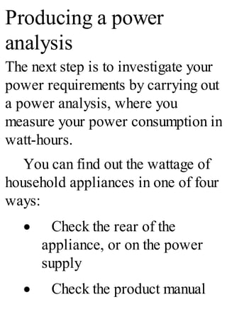 Producing a power
analysis
The next step is to investigate your
power requirements by carrying out
a power analysis, where you
measure your power consumption in
watt-hours.
You can find out the wattage of
household appliances in one of four
ways:
· Check the rear of the
appliance, or on the power
supply
· Check the product manual
 