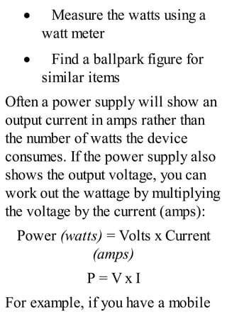 · Measure the watts using a
watt meter
· Find a ballpark figure for
similar items
Often a power supply will show an
output current in amps rather than
the number of watts the device
consumes. If the power supply also
shows the output voltage, you can
work out the wattage by multiplying
the voltage by the current (amps):
Power (watts) = Volts x Current
(amps)
P = V x I
For example, if you have a mobile
 