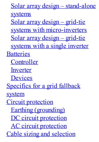 Solar array design – stand-alone
systems
Solar array design – grid-tie
systems with micro-inverters
Solar array design – grid-tie
systems with a single inverter
Batteries
Controller
Inverter
Devices
Specifics for a grid fallback
system
Circuit protection
Earthing (grounding)
DC circuit protection
AC circuit protection
Cable sizing and selection
 