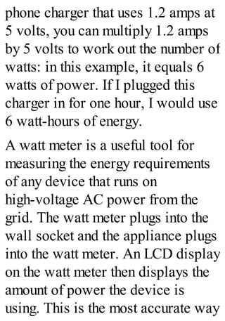 phone charger that uses 1.2 amps at
5 volts, you can multiply 1.2 amps
by 5 volts to work out the number of
watts: in this example, it equals 6
watts of power. If I plugged this
charger in for one hour, I would use
6 watt-hours of energy.
A watt meter is a useful tool for
measuring the energy requirements
of any device that runs on
high-voltage AC power from the
grid. The watt meter plugs into the
wall socket and the appliance plugs
into the watt meter. An LCD display
on the watt meter then displays the
amount of power the device is
using. This is the most accurate way
 