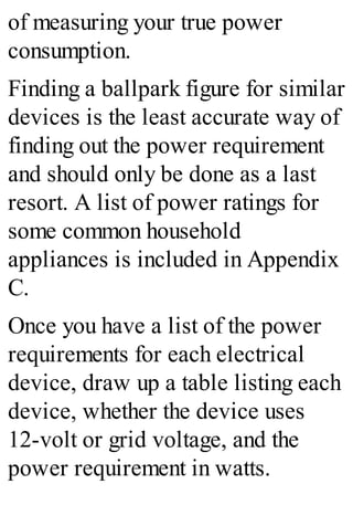 of measuring your true power
consumption.
Finding a ballpark figure for similar
devices is the least accurate way of
finding out the power requirement
and should only be done as a last
resort. A list of power ratings for
some common household
appliances is included in Appendix
C.
Once you have a list of the power
requirements for each electrical
device, draw up a table listing each
device, whether the device uses
12-volt or grid voltage, and the
power requirement in watts.
 