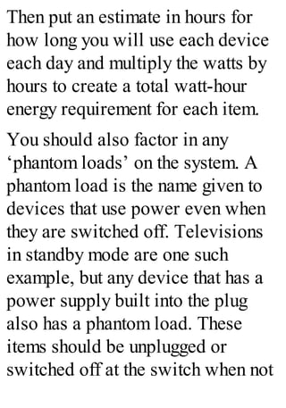 Then put an estimate in hours for
how long you will use each device
each day and multiply the watts by
hours to create a total watt-hour
energy requirement for each item.
You should also factor in any
‘phantom loads’ on the system. A
phantom load is the name given to
devices that use power even when
they are switched off. Televisions
in standby mode are one such
example, but any device that has a
power supply built into the plug
also has a phantom load. These
items should be unplugged or
switched off at the switch when not
 