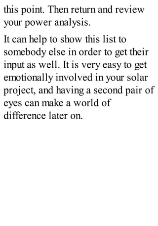 this point. Then return and review
your power analysis.
It can help to show this list to
somebody else in order to get their
input as well. It is very easy to get
emotionally involved in your solar
project, and having a second pair of
eyes can make a world of
difference later on.
 