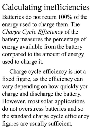 Calculating inefficiencies
Batteries do not return 100% of the
energy used to charge them. The
Charge Cycle Efficiency of the
battery measures the percentage of
energy available from the battery
compared to the amount of energy
used to charge it.
Charge cycle efficiency is not a
fixed figure, as the efficiency can
vary depending on how quickly you
charge and discharge the battery.
However, most solar applications
do not overstress batteries and so
the standard charge cycle efficiency
figures are usually sufficient.
 