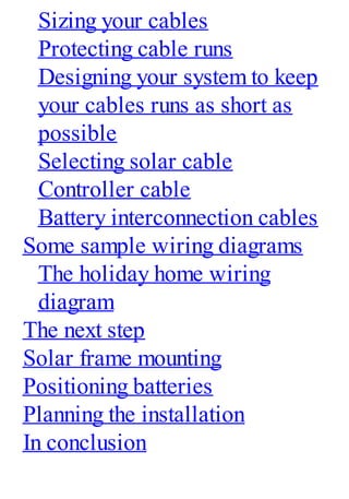 Sizing your cables
Protecting cable runs
Designing your system to keep
your cables runs as short as
possible
Selecting solar cable
Controller cable
Battery interconnection cables
Some sample wiring diagrams
The holiday home wiring
diagram
The next step
Solar frame mounting
Positioning batteries
Planning the installation
In conclusion
 