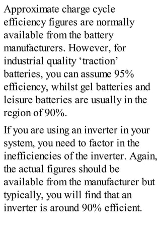 Approximate charge cycle
efficiency figures are normally
available from the battery
manufacturers. However, for
industrial quality ‘traction’
batteries, you can assume 95%
efficiency, whilst gel batteries and
leisure batteries are usually in the
region of 90%.
If you are using an inverter in your
system, you need to factor in the
inefficiencies of the inverter. Again,
the actual figures should be
available from the manufacturer but
typically, you will find that an
inverter is around 90% efficient.
 