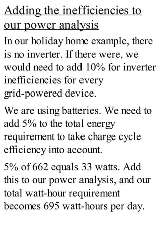 Adding the inefficiencies to
our power analysis
In our holiday home example, there
is no inverter. If there were, we
would need to add 10% for inverter
inefficiencies for every
grid-powered device.
We are using batteries. We need to
add 5% to the total energy
requirement to take charge cycle
efficiency into account.
5% of 662 equals 33 watts. Add
this to our power analysis, and our
total watt-hour requirement
becomes 695 watt-hours per day.
 