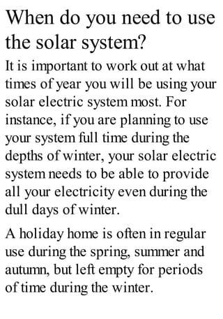 When do you need to use
the solar system?
It is important to work out at what
times of year you will be using your
solar electric system most. For
instance, if you are planning to use
your system full time during the
depths of winter, your solar electric
system needs to be able to provide
all your electricity even during the
dull days of winter.
A holiday home is often in regular
use during the spring, summer and
autumn, but left empty for periods
of time during the winter.
 