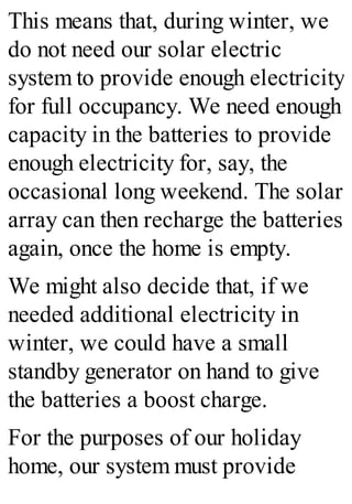 This means that, during winter, we
do not need our solar electric
system to provide enough electricity
for full occupancy. We need enough
capacity in the batteries to provide
enough electricity for, say, the
occasional long weekend. The solar
array can then recharge the batteries
again, once the home is empty.
We might also decide that, if we
needed additional electricity in
winter, we could have a small
standby generator on hand to give
the batteries a boost charge.
For the purposes of our holiday
home, our system must provide
 
