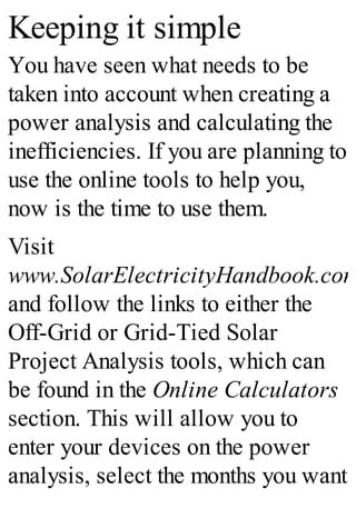 Keeping it simple
You have seen what needs to be
taken into account when creating a
power analysis and calculating the
inefficiencies. If you are planning to
use the online tools to help you,
now is the time to use them.
Visit
www.SolarElectricityHandbook.com
and follow the links to either the
Off-Grid or Grid-Tied Solar
Project Analysis tools, which can
be found in the Online Calculators
section. This will allow you to
enter your devices on the power
analysis, select the months you want
 
