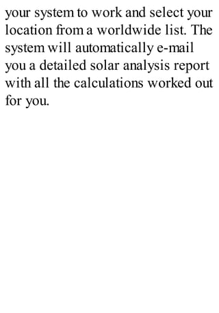 your system to work and select your
location from a worldwide list. The
system will automatically e-mail
you a detailed solar analysis report
with all the calculations worked out
for you.
 