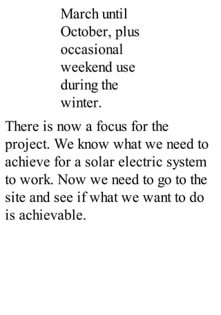 March until
October, plus
occasional
weekend use
during the
winter.
There is now a focus for the
project. We know what we need to
achieve for a solar electric system
to work. Now we need to go to the
site and see if what we want to do
is achievable.
 