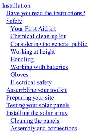 Installation
Have you read the instructions?
Safety
Your First Aid kit
Chemical clean-up kit
Considering the general public
Working at height
Handling
Working with batteries
Gloves
Electrical safety
Assembling your toolkit
Preparing your site
Testing your solar panels
Installing the solar array
Cleaning the panels
Assembly and connections
 