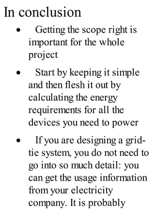 In conclusion
· Getting the scope right is
important for the whole
project
· Start by keeping it simple
and then flesh it out by
calculating the energy
requirements for all the
devices you need to power
· If you are designing a grid-
tie system, you do not need to
go into so much detail: you
can get the usage information
from your electricity
company. It is probably
 