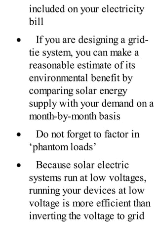 included on your electricity
bill
· If you are designing a grid-
tie system, you can make a
reasonable estimate of its
environmental benefit by
comparing solar energy
supply with your demand on a
month-by-month basis
· Do not forget to factor in
‘phantom loads’
· Because solar electric
systems run at low voltages,
running your devices at low
voltage is more efficient than
inverting the voltage to grid
 