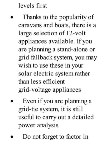 levels first
· Thanks to the popularity of
caravans and boats, there is a
large selection of 12-volt
appliances available. If you
are planning a stand-alone or
grid fallback system, you may
wish to use these in your
solar electric system rather
than less efficient
grid-voltage appliances
· Even if you are planning a
grid-tie system, it is still
useful to carry out a detailed
power analysis
· Do not forget to factor in
 