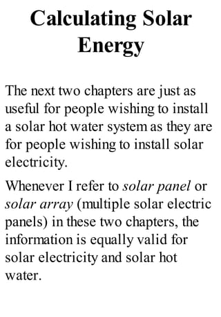 Calculating Solar
Energy
The next two chapters are just as
useful for people wishing to install
a solar hot water system as they are
for people wishing to install solar
electricity.
Whenever I refer to solar panel or
solar array (multiple solar electric
panels) in these two chapters, the
information is equally valid for
solar electricity and solar hot
water.
 