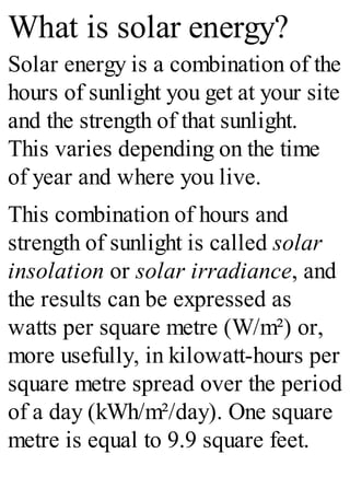 What is solar energy?
Solar energy is a combination of the
hours of sunlight you get at your site
and the strength of that sunlight.
This varies depending on the time
of year and where you live.
This combination of hours and
strength of sunlight is called solar
insolation or solar irradiance, and
the results can be expressed as
watts per square metre (W/m²) or,
more usefully, in kilowatt-hours per
square metre spread over the period
of a day (kWh/m²/day). One square
metre is equal to 9.9 square feet.
 