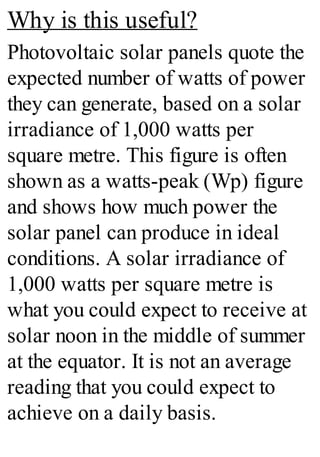 Why is this useful?
Photovoltaic solar panels quote the
expected number of watts of power
they can generate, based on a solar
irradiance of 1,000 watts per
square metre. This figure is often
shown as a watts-peak (Wp) figure
and shows how much power the
solar panel can produce in ideal
conditions. A solar irradiance of
1,000 watts per square metre is
what you could expect to receive at
solar noon in the middle of summer
at the equator. It is not an average
reading that you could expect to
achieve on a daily basis.
 