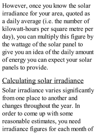 However, once you know the solar
irradiance for your area, quoted as
a daily average (i.e. the number of
kilowatt-hours per square metre per
day), you can multiply this figure by
the wattage of the solar panel to
give you an idea of the daily amount
of energy you can expect your solar
panels to provide.
Calculating solar irradiance
Solar irradiance varies significantly
from one place to another and
changes throughout the year. In
order to come up with some
reasonable estimates, you need
irradiance figures for each month of
 