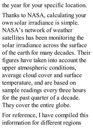 the year for your specific location.
Thanks to NASA, calculating your
own solar irradiance is simple.
NASA’s network of weather
satellites has been monitoring the
solar irradiance across the surface
of the earth for many decades. Their
figures have taken into account the
upper atmospheric conditions,
average cloud cover and surface
temperature, and are based on
sample readings every three hours
for the past quarter of a decade.
They cover the entire globe.
For reference, I have compiled this
information for different regions
 