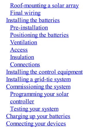 Roof-mounting a solar array
Final wiring
Installing the batteries
Pre-installation
Positioning the batteries
Ventilation
Access
Insulation
Connections
Installing the control equipment
Installing a grid-tie system
Commissioning the system
Programming your solar
controller
Testing your system
Charging up your batteries
Connecting your devices
 