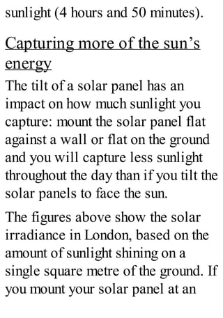 sunlight (4 hours and 50 minutes).
Capturing more of the sun’s
energy
The tilt of a solar panel has an
impact on how much sunlight you
capture: mount the solar panel flat
against a wall or flat on the ground
and you will capture less sunlight
throughout the day than if you tilt the
solar panels to face the sun.
The figures above show the solar
irradiance in London, based on the
amount of sunlight shining on a
single square metre of the ground. If
you mount your solar panel at an
 