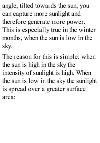 angle, tilted towards the sun, you
can capture more sunlight and
therefore generate more power.
This is especially true in the winter
months, when the sun is low in the
sky.
The reason for this is simple: when
the sun is high in the sky the
intensity of sunlight is high. When
the sun is low in the sky the sunlight
is spread over a greater surface
area:
 