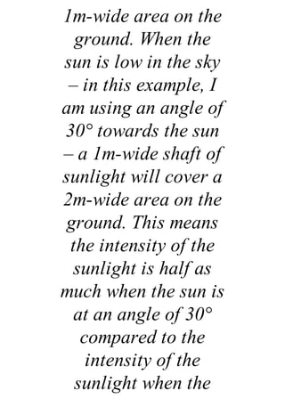 1m-wide area on the
ground. When the
sun is low in the sky
– in this example, I
am using an angle of
30° towards the sun
– a 1m-wide shaft of
sunlight will cover a
2m-wide area on the
ground. This means
the intensity of the
sunlight is half as
much when the sun is
at an angle of 30°
compared to the
intensity of the
sunlight when the
 