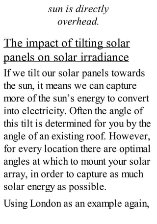sun is directly
overhead.
The impact of tilting solar
panels on solar irradiance
If we tilt our solar panels towards
the sun, it means we can capture
more of the sun’s energy to convert
into electricity. Often the angle of
this tilt is determined for you by the
angle of an existing roof. However,
for every location there are optimal
angles at which to mount your solar
array, in order to capture as much
solar energy as possible.
Using London as an example again,
 