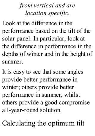 from vertical and are
location specific.
Look at the difference in the
performance based on the tilt of the
solar panel. In particular, look at
the difference in performance in the
depths of winter and in the height of
summer.
It is easy to see that some angles
provide better performance in
winter; others provide better
performance in summer, whilst
others provide a good compromise
all-year-round solution.
Calculating the optimum tilt
 