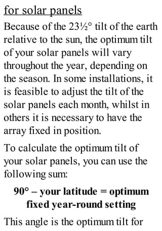 for solar panels
Because of the 23½° tilt of the earth
relative to the sun, the optimum tilt
of your solar panels will vary
throughout the year, depending on
the season. In some installations, it
is feasible to adjust the tilt of the
solar panels each month, whilst in
others it is necessary to have the
array fixed in position.
To calculate the optimum tilt of
your solar panels, you can use the
following sum:
90° – your latitude = optimum
fixed year-round setting
This angle is the optimum tilt for
 