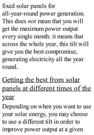 fixed solar panels for
all-year-round power generation.
This does not mean that you will
get the maximum power output
every single month: it means that
across the whole year, this tilt will
give you the best compromise,
generating electricity all the year
round.
Getting the best from solar
panels at different times of the
year
Depending on when you want to use
your solar energy, you may choose
to use a different tilt in order to
improve power output at a given
 