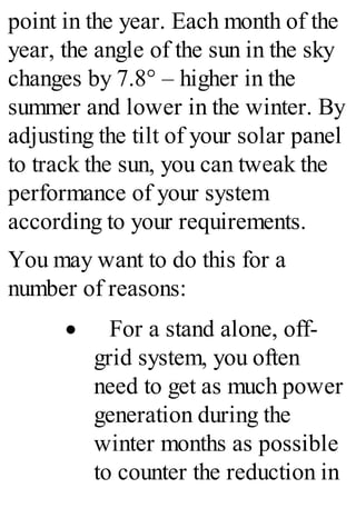 point in the year. Each month of the
year, the angle of the sun in the sky
changes by 7.8° – higher in the
summer and lower in the winter. By
adjusting the tilt of your solar panel
to track the sun, you can tweak the
performance of your system
according to your requirements.
You may want to do this for a
number of reasons:
· For a stand alone, off-
grid system, you often
need to get as much power
generation during the
winter months as possible
to counter the reduction in
 