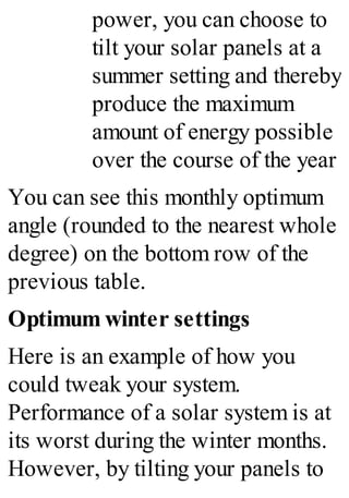 power, you can choose to
tilt your solar panels at a
summer setting and thereby
produce the maximum
amount of energy possible
over the course of the year
You can see this monthly optimum
angle (rounded to the nearest whole
degree) on the bottom row of the
previous table.
Optimum winter settings
Here is an example of how you
could tweak your system.
Performance of a solar system is at
its worst during the winter months.
However, by tilting your panels to
 