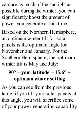 capture as much of the sunlight as
possible during the winter, you can
significantly boost the amount of
power you generate at this time.
Based on the Northern Hemisphere,
an optimum winter tilt for solar
panels is the optimum angle for
November and January. For the
Southern Hemisphere, the optimum
winter tilt is May and July:
90° – your latitude – 15.6° =
optimum winter setting
As you can see from the previous
table, if you tilt your solar panels at
this angle, you will sacrifice some
of your power generation capability
 
