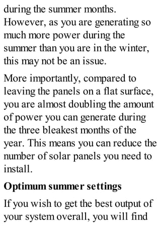 during the summer months.
However, as you are generating so
much more power during the
summer than you are in the winter,
this may not be an issue.
More importantly, compared to
leaving the panels on a flat surface,
you are almost doubling the amount
of power you can generate during
the three bleakest months of the
year. This means you can reduce the
number of solar panels you need to
install.
Optimum summer settings
If you wish to get the best output of
your system overall, you will find
 