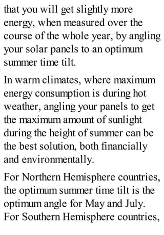 that you will get slightly more
energy, when measured over the
course of the whole year, by angling
your solar panels to an optimum
summer time tilt.
In warm climates, where maximum
energy consumption is during hot
weather, angling your panels to get
the maximum amount of sunlight
during the height of summer can be
the best solution, both financially
and environmentally.
For Northern Hemisphere countries,
the optimum summer time tilt is the
optimum angle for May and July.
For Southern Hemisphere countries,
 