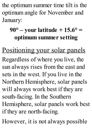 the optimum summer time tilt is the
optimum angle for November and
January:
90° – your latitude + 15.6° =
optimum summer setting
Positioning your solar panels
Regardless of where you live, the
sun always rises from the east and
sets in the west. If you live in the
Northern Hemisphere, solar panels
will always work best if they are
south-facing. In the Southern
Hemisphere, solar panels work best
if they are north-facing.
However, it is not always possible
 