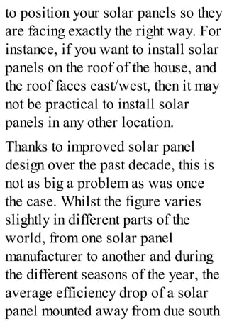 to position your solar panels so they
are facing exactly the right way. For
instance, if you want to install solar
panels on the roof of the house, and
the roof faces east/west, then it may
not be practical to install solar
panels in any other location.
Thanks to improved solar panel
design over the past decade, this is
not as big a problem as was once
the case. Whilst the figure varies
slightly in different parts of the
world, from one solar panel
manufacturer to another and during
the different seasons of the year, the
average efficiency drop of a solar
panel mounted away from due south
 