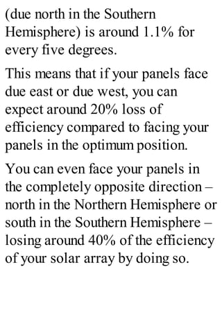 (due north in the Southern
Hemisphere) is around 1.1% for
every five degrees.
This means that if your panels face
due east or due west, you can
expect around 20% loss of
efficiency compared to facing your
panels in the optimum position.
You can even face your panels in
the completely opposite direction –
north in the Northern Hemisphere or
south in the Southern Hemisphere –
losing around 40% of the efficiency
of your solar array by doing so.
 