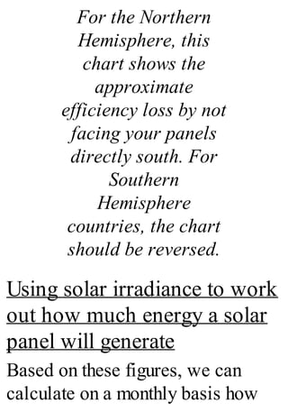 For the Northern
Hemisphere, this
chart shows the
approximate
efficiency loss by not
facing your panels
directly south. For
Southern
Hemisphere
countries, the chart
should be reversed.
Using solar irradiance to work
out how much energy a solar
panel will generate
Based on these figures, we can
calculate on a monthly basis how
 