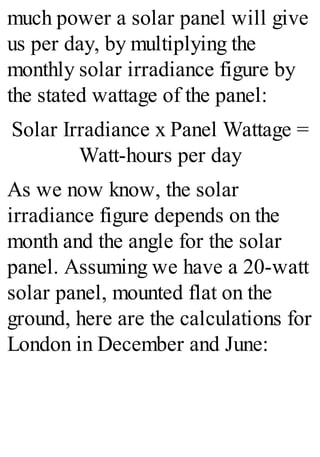 much power a solar panel will give
us per day, by multiplying the
monthly solar irradiance figure by
the stated wattage of the panel:
Solar Irradiance x Panel Wattage =
Watt-hours per day
As we now know, the solar
irradiance figure depends on the
month and the angle for the solar
panel. Assuming we have a 20-watt
solar panel, mounted flat on the
ground, here are the calculations for
London in December and June:
 