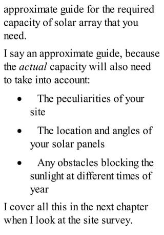 approximate guide for the required
capacity of solar array that you
need.
I say an approximate guide, because
the actual capacity will also need
to take into account:
· The peculiarities of your
site
· The location and angles of
your solar panels
· Any obstacles blocking the
sunlight at different times of
year
I cover all this in the next chapter
when I look at the site survey.
 