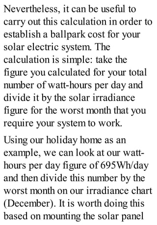 Nevertheless, it can be useful to
carry out this calculation in order to
establish a ballpark cost for your
solar electric system. The
calculation is simple: take the
figure you calculated for your total
number of watt-hours per day and
divide it by the solar irradiance
figure for the worst month that you
require your system to work.
Using our holiday home as an
example, we can look at our watt-
hours per day figure of 695Wh/day
and then divide this number by the
worst month on our irradiance chart
(December). It is worth doing this
based on mounting the solar panel
 