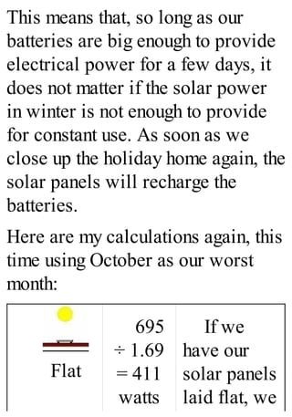 This means that, so long as our
batteries are big enough to provide
electrical power for a few days, it
does not matter if the solar power
in winter is not enough to provide
for constant use. As soon as we
close up the holiday home again, the
solar panels will recharge the
batteries.
Here are my calculations again, this
time using October as our worst
month:
Flat
695
÷ 1.69
= 411
watts
If we
have our
solar panels
laid flat, we
 