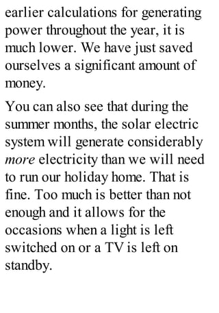earlier calculations for generating
power throughout the year, it is
much lower. We have just saved
ourselves a significant amount of
money.
You can also see that during the
summer months, the solar electric
system will generate considerably
more electricity than we will need
to run our holiday home. That is
fine. Too much is better than not
enough and it allows for the
occasions when a light is left
switched on or a TV is left on
standby.
 