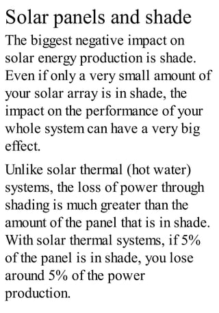 Solar panels and shade
The biggest negative impact on
solar energy production is shade.
Even if only a very small amount of
your solar array is in shade, the
impact on the performance of your
whole system can have a very big
effect.
Unlike solar thermal (hot water)
systems, the loss of power through
shading is much greater than the
amount of the panel that is in shade.
With solar thermal systems, if 5%
of the panel is in shade, you lose
around 5% of the power
production.
 