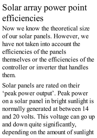 Solar array power point
efficiencies
Now we know the theoretical size
of our solar panels. However, we
have not taken into account the
efficiencies of the panels
themselves or the efficiencies of the
controller or inverter that handles
them.
Solar panels are rated on their
‘peak power output’. Peak power
on a solar panel in bright sunlight is
normally generated at between 14
and 20 volts. This voltage can go up
and down quite significantly,
depending on the amount of sunlight
 