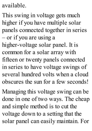 available.
This swing in voltage gets much
higher if you have multiple solar
panels connected together in series
– or if you are using a
higher-voltage solar panel. It is
common for a solar array with
fifteen or twenty panels connected
in series to have voltage swings of
several hundred volts when a cloud
obscures the sun for a few seconds!
Managing this voltage swing can be
done in one of two ways. The cheap
and simple method is to cut the
voltage down to a setting that the
solar panel can easily maintain. For
 